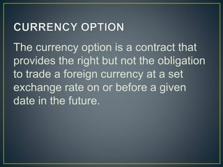 The currency option is a contract that
provides the right but not the obligation
to trade a foreign currency at a set
exchange rate on or before a given
date in the future.
 