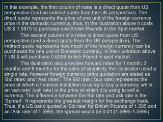 In this example, the first column of rates is a direct quote from US
perspective (and an indirect quote from the UK perspective). The
direct quote represents the price of one unit of the foreign currency
price in the domestic currency, thus, in the illustration above it costs
US $ 1.5875 to purchase one British Pounds in the Spot market.
The second column of a rates is direct quote from US
perspective (and a direct quote from the UK perspective). The
indirect quote represents how much of the foreign currency can be
purchased for one unit of Domestic currency. In the illustration above
1 US $ will purchase 0.6299 British Pound in spot market.
The illustration also provides forward rates for 1 month, 3
months and 6 months for the sake of simplicity, the illustration used a
single rate: however foreign currency price quotation are stated as
‘Bid rates’ and ‘Ask rates’. The Bid rate ( buy rate) represents the
price at which a financial institution is using to buy a currency, while
an ‘ask rate’ (sell rate) is the price at which it is using to sell a
currency. The difference between the Bid rate and ask rate is the
‘Spread’. It represents the greatest margin for the exchange trade.
Thus, if a US bank quoted a ‘Bid rate’ for British Pounds of 1.585 and
an ‘Ask rate’ of 1.5995, the spread would be 0.01 (1.5995-1.5895)
 