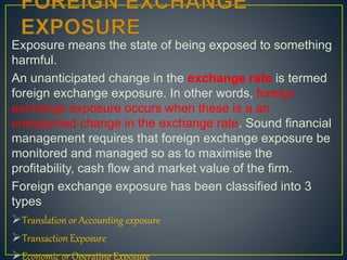 Exposure means the state of being exposed to something
harmful.
An unanticipated change in the exchange rate is termed
foreign exchange exposure. In other words, foreign
exchange exposure occurs when these is a an
unexpected change in the exchange rate. Sound financial
management requires that foreign exchange exposure be
monitored and managed so as to maximise the
profitability, cash flow and market value of the firm.
Foreign exchange exposure has been classified into 3
types
Translation or Accounting exposure
Transaction Exposure
Economic or Operating Exposure
 