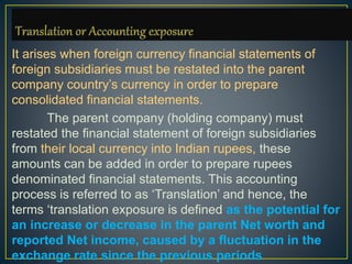 It arises when foreign currency financial statements of
foreign subsidiaries must be restated into the parent
company country’s currency in order to prepare
consolidated financial statements.
The parent company (holding company) must
restated the financial statement of foreign subsidiaries
from their local currency into Indian rupees, these
amounts can be added in order to prepare rupees
denominated financial statements. This accounting
process is referred to as ‘Translation’ and hence, the
terms ‘translation exposure is defined as the potential for
an increase or decrease in the parent Net worth and
reported Net income, caused by a fluctuation in the
exchange rate since the previous periods
 