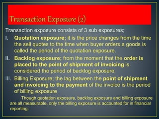 Transaction exposure consists of 3 sub exposures;
I. Quotation exposure; it is the price changes from the time
the sell quotes to the time when buyer orders a goods is
called the period of the quotation exposure.
II. Backlog exposure; from the moment that the order is
placed to the point of shipment of invoicing is
considered the period of backlog exposure.
III. Billing Exposure; the lag between the point of shipment
and invoicing to the payment of the invoice is the period
of billing exposure
Though quotation exposure, backlog exposure and billing exposure
are all measurable, only the billing exposure is accounted for in financial
reporting.
 