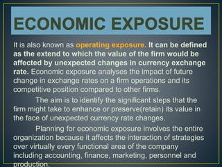 It is also known as operating exposure. It can be defined
as the extend to which the value of the firm would be
affected by unexpected changes in currency exchange
rate. Economic exposure analyses the impact of future
change in exchange rates on a firm operations and its
competitive position compared to other firms.
The aim is to identify the significant steps that the
firm might take to enhance or preserve(retain) its value in
the face of unexpected currency rate changes.
Planning for economic exposure involves the entire
organization because it affects the interaction of strategies
over virtually every functional area of the company
including accounting, finance, marketing, personnel and
production.
 