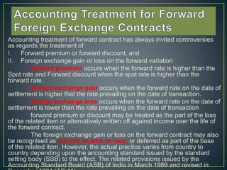 Accounting treatment of forward contract has always invited controversies
as regards the treatment of
I. Forward premium or forward discount, and
II. Foreign exchange gain or loss on the forward variation
forward premium occurs when the forward rate is higher than the
Spot rate and Forward discount when the spot rate is higher than the
forward rate.
foreign exchange gain occurs when the forward rate on the date of
settlement is higher that the rate prevailing on the date of transaction.
foreign exchange loss occurs when the forward rate on the date of
settlement is lower than the rate prevailing on the date of transaction
forward premium or discount may be treated as the part of the loss
of the related item or alternatively written off against income over the life of
the forward contract.
The foreign exchange gain or loss on the forward contract may also
be recognised as current income or loss; or deferred as part of the base
of the related item. However, the actual practice varies from country to
country depending upon the accounting standard issued by the standard
setting body (SSB) to the effect. The related provisions issued by the
Accounting Standard Board (ASB) of India in March 1989 and revised in
 