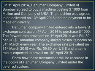 On 1st April 2014, Hanuman Company Limited of
Bombay agreed to buy a machine costing $ 1000 from
Mellon and Company of USA. The machine was agreed
to be delivered on 13th April 2015 and the payment to be
made on delivery.
Hanuman company limited entered into a forward
exchange contract on 1st April 2014 to purchase $ 1000.
The forward rate prevalent on 1st April 2014 was Rs. 59
per US $. Hanuman company limited closes its books on
31st March every year. The exchange rate prevalent on
31st March 2015 was Rs. 59.80 per US $ and a same
rate is expected to prevail on 10th April 2015.
Show how these transactions will be recorded in
the books of Hanuman Company Limited under the
deferred system.
 