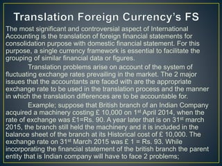 The most significant and controversial aspect of International
Accounting is the translation of foreign financial statements for
consolidation purpose with domestic financial statement. For this
purpose, a single currency framework is essential to facilitate the
grouping of similar financial data or figures.
Translation problems arise on account of the system of
fluctuating exchange rates prevailing in the market. The 2 major
issues that the accountants are faced with are the appropriate
exchange rate to be used in the translation process and the manner
in which the translation differences are to be accountable for.
Example; suppose that British branch of an Indian Company
acquired a machinery costing £ 10,000 on 1st April 2014, when the
rate of exchange was £1=Rs. 90. A year later that is on 31st march
2015, the branch still held the machinery and it is included in the
balance sheet of the branch at its Historical cost of £ 10,000. The
exchange rate on 31st March 2015 was £ 1 = Rs. 93. While
incorporating the financial statement of the british branch the parent
entity that is Indian company will have to face 2 problems;
 