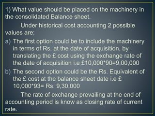 1) What value should be placed on the machinery in
the consolidated Balance sheet.
Under historical cost accounting 2 possible
values are;
a) The first option could be to include the machinery
in terms of Rs. at the date of acquisition, by
translating the £ cost using the exchange rate of
the date of acquisition i.e £10,000*90=9,00,000
b) The second option could be the Rs. Equivalent of
the £ cost at the balance sheet date i.e £
10,000*93= Rs. 9,30,000
The rate of exchange prevailing at the end of
accounting period is know as closing rate of current
rate.
 