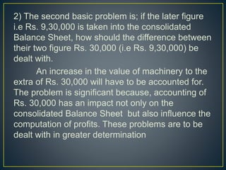 2) The second basic problem is; if the later figure
i.e Rs. 9,30,000 is taken into the consolidated
Balance Sheet, how should the difference between
their two figure Rs. 30,000 (i.e Rs. 9,30,000) be
dealt with.
An increase in the value of machinery to the
extra of Rs. 30,000 will have to be accounted for.
The problem is significant because, accounting of
Rs. 30,000 has an impact not only on the
consolidated Balance Sheet but also influence the
computation of profits. These problems are to be
dealt with in greater determination
 