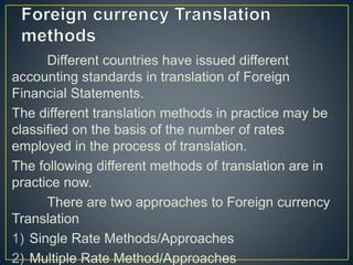 Different countries have issued different
accounting standards in translation of Foreign
Financial Statements.
The different translation methods in practice may be
classified on the basis of the number of rates
employed in the process of translation.
The following different methods of translation are in
practice now.
There are two approaches to Foreign currency
Translation
1) Single Rate Methods/Approaches
2) Multiple Rate Method/Approaches
 