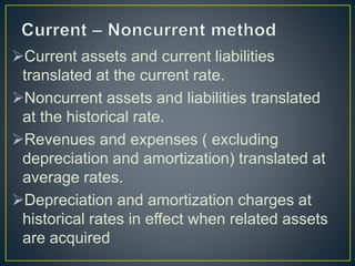 Current assets and current liabilities
translated at the current rate.
Noncurrent assets and liabilities translated
at the historical rate.
Revenues and expenses ( excluding
depreciation and amortization) translated at
average rates.
Depreciation and amortization charges at
historical rates in effect when related assets
are acquired
 