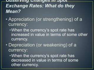 • Appreciation (or strengthening) of a
currency:
•When the currency’s spot rate has
increased in value in terms of some other
currency.
• Depreciation (or weakening) of a
currency:
•When the currency’s spot rate has
decreased in value in terms of some
other currency.
 
