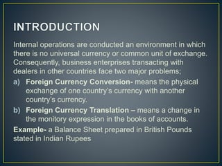 Internal operations are conducted an environment in which
there is no universal currency or common unit of exchange.
Consequently, business enterprises transacting with
dealers in other countries face two major problems;
a) Foreign Currency Conversion- means the physical
exchange of one country’s currency with another
country’s currency.
b) Foreign Currency Translation – means a change in
the monitory expression in the books of accounts.
Example- a Balance Sheet prepared in British Pounds
stated in Indian Rupees
 