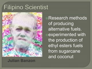 Filipino ScientistResearch methods of producing alternative fuels.experimented with the production of ethyl esters fuels from sugarcane and coconut