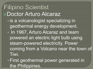 Filipino ScientistDoctor Arturo Alcarazis a volcanologist specializing in geothermal energy development. In 1967, Arturo Alcaraz and team powered an electric light bulb using steam-powered electricity. Power coming from a Volcano near the town of Tiwi. First geothermal power generated in the Philippines. 