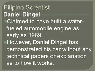Filipino ScientistDaniel DingelClaimed to have built a water-fueled automobile engine as early as 1969.However, Daniel Dingel has demonstrated his car without any technical papers or explanation as to how it works. 