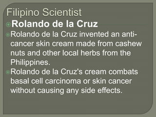 Filipino ScientistRolando de la CruzRolando de la Cruz invented an anti-cancer skin cream made from cashew nuts and other local herbs from the Philippines. Rolando de la Cruz's cream combats basal cell carcinoma or skin cancer without causing any side effects. 