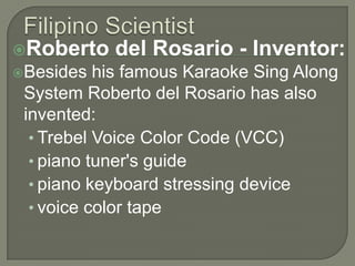 Filipino ScientistRoberto del Rosario - Inventor:Besides his famous Karaoke Sing Along System Roberto del Rosario has also invented: Trebel Voice Color Code (VCC)piano tuner's guidepiano keyboard stressing devicevoice color tape