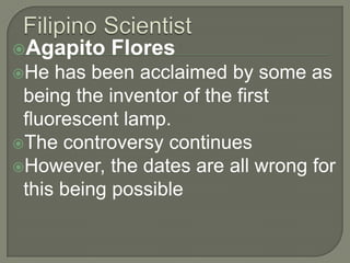 Filipino ScientistAgapito Flores He has been acclaimed by some as being the inventor of the first fluorescent lamp. The controversy continuesHowever, the dates are all wrong for this being possible