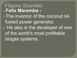 Filipino ScientistFelix Maramba -The inventor of the coconut oil-fueled power generator. He also is the developer of one of the world's most profitable biogas systems. 