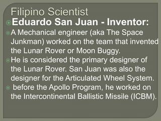 Filipino ScientistEduardo San Juan - Inventor:A Mechanical engineer (aka The Space Junkman) worked on the team that invented the Lunar Rover or Moon Buggy. He is considered the primary designer of the Lunar Rover. San Juan was also the designer for the Articulated Wheel System. before the Apollo Program, he worked on the Intercontinental Ballistic Missile (ICBM).
