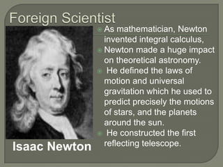 Foreign ScientistAs mathematician, Newton invented integral calculus, Newton made a huge impact on theoretical astronomy. He defined the laws of motion and universal gravitation which he used to predict precisely the motions of stars, and the planets around the sun. He constructed the first reflecting telescope.