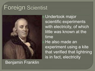 Foreign ScientistUndertook major scientific experiments with electricity, of which little was known at the timeHe also made an experiment using a kite that verified that lightning is in fact, electricity
