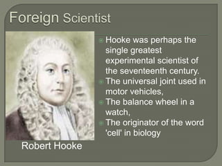 Foreign ScientistHooke was perhaps the single greatest experimental scientist of the seventeenth century.The universal joint used in motor vehicles, The balance wheel in a watch, The originator of the word 'cell' in biology