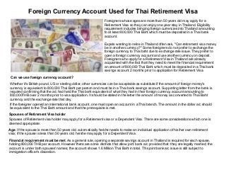 Foreign Currency Account Used for Thai Retirement Visa
Foreigners whose ages are more than 50 years old may apply for a
Retirement Visa so they can enjoy one year stay in Thailand. Eligibility
requirement includes bringing foreign currencies into Thailand amounting
to at least 800,000 Thai Baht which must be deposited in a Thai bank
account.
Expats wanting to retire in Thailand often ask, "Can retirement visa money
be in another currency?" Some foreigners do not prefer to exchange the
foreign currency to Thai baht due to exchange rate issue. They prefer to
open a foreign currency account and use another currency on deposit.
Foreigners who apply for a Retirement Visa in Thailand are already
acquainted with the fact that they need to meet the financial requirement:
an amount of 800,000 Thai Baht which must be deposited in a Thai bank
savings account 2 months prior to application for Retirement Visa.
Can we use foreign currency account?
Whether it's British pound, US or sterling dollar, other currencies can be acceptable as substitute if the amount of foreign money's
currency is equivalent to 800,000 Thai Baht per person and must be in a Thai bank savings account. Supporting letter from the bank is
required confirming that the a/c had held the Thai baht equivalent of what they had in their foreign currency account amounting to
800,000THB over 2 months prior to visa application. It should be stated in the letter the amount of money as converted to Thai Baht
currency and the exchange rate that day.
If the foreigner opened an international bank account, one must open an account in a Thai branch. The amount in the dollar a/c should
be equivalent to the Thai Baht amount and that the prerequisite is met.
Spouses of Retirement Visa holder
Spouses of Retirement visa holder may apply for a Retirement visa or a Dependent Visa. There are some considerations which one is
deemed appropriate:
Age. If the spouse is more than 50 years old, automatically he/she needs to make an individual application of his/her own retirement
visa; if the spouse is less than 50 years old, he/she may apply for a Dependent Visa.
Financial requirement must be met. As a general rule, opening a separate savings account in Thailand is required for each spouse,
holding 800,000 THB per account. However there are some districts that allow joint bank a/c provided that: they are legally married; the
account is under both spouses' names; the account shows 1.6 Million Thai Baht in total. This joint bank a/c issue is still subject to
immigration officer's discretion.

 