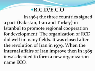 R.C.D/E.C.O
In 1964 the three countries signed
a pact (Pakistan, Iran and Turkey) in
Istanbul to promote regional cooperation
for development. The organization of RCD
did well in many fields. It was closed after
the revolution of Iran in 1979. When the
internal affairs of Iran improve then in 1985
it was decided to form a new organization
name ECO.
 