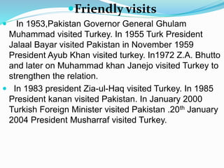 Friendly visits
 In 1953,Pakistan Governor General Ghulam
Muhammad visited Turkey. In 1955 Turk President
Jalaal Bayar visited Pakistan in November 1959
President Ayub Khan visited turkey. In1972 Z.A. Bhutto
and later on Muhammad khan Janejo visited Turkey to
strengthen the relation.
 In 1983 president Zia-ul-Haq visited Turkey. In 1985
President kanan visited Pakistan. In January 2000
Turkish Foreign Minister visited Pakistan .20th January
2004 President Musharraf visited Turkey.
 