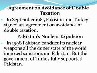 Agreement on Avoidance of Double
Taxation
 In September 1985 Pakistan and Turkey
signed an agreement on avoidance of
double taxation.
Pakistan’s Nuclear Expulsion
 In 1998 Pakistan conduct its nuclear
weapons all the doner state of the world
imposed sanctions on Pakistan. But the
government of Turkey fully supported
Pakistan.
 