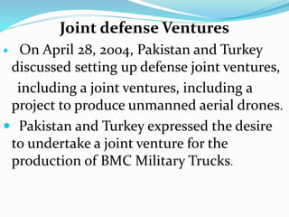 Joint defense Ventures
 On April 28, 2004, Pakistan and Turkey
discussed setting up defense joint ventures,
including a joint ventures, including a
project to produce unmanned aerial drones.
 Pakistan and Turkey expressed the desire
to undertake a joint venture for the
production of BMC Military Trucks.
 