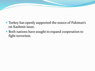  Turkey has openly supported the stance of Pakistan’s
on Kashmir issue.
 Both nations have sought to expand cooperation to
fight terrorism.
 