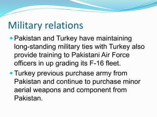 Military relations
 Pakistan and Turkey have maintaining
long-standing military ties with Turkey also
provide training to Pakistani Air Force
officers in up grading its F-16 fleet.
 Turkey previous purchase army from
Pakistan and continue to purchase minor
aerial weapons and component from
Pakistan.
 