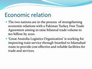 Economic relation
 The two nations are in the process of strengthening
economic relations with a Pakistan Turkey Free Trade
Agreement aiming to raise bilateral trade volume to
$10 billion by 2020.
 ‘Great Anatolia Logistics Organization’ is working for
improving train service through Istanbul to Islamabad
route to provide cost effective and reliable facilities for
trade and services.
 