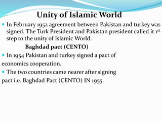 Unity of Islamic World
 In February 1952 agreement between Pakistan and turkey was
signed. The Turk President and Pakistan president called it 1st
step to the unity of Islamic World.
Baghdad pact (CENTO)
 In 1954 Pakistan and turkey signed a pact of
economics cooperation.
 The two countries came nearer after signing
pact i.e. Baghdad Pact (CENTO) IN 1955.
 