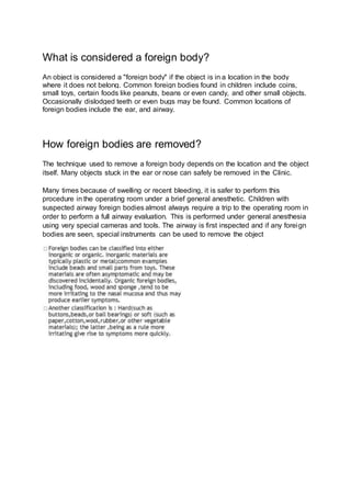 What is considered a foreign body?
An object is considered a "foreign body" if the object is in a location in the body
where it does not belong. Common foreign bodies found in children include coins,
small toys, certain foods like peanuts, beans or even candy, and other small objects.
Occasionally dislodged teeth or even bugs may be found. Common locations of
foreign bodies include the ear, and airway.
How foreign bodies are removed?
The technique used to remove a foreign body depends on the location and the object
itself. Many objects stuck in the ear or nose can safely be removed in the Clinic.
Many times because of swelling or recent bleeding, it is safer to perform this
procedure in the operating room under a brief general anesthetic. Children with
suspected airway foreign bodies almost always require a trip to the operating room in
order to perform a full airway evaluation. This is performed under general anesthesia
using very special cameras and tools. The airway is first inspected and if any foreign
bodies are seen, special instruments can be used to remove the object
 