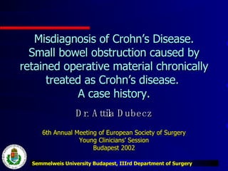 Misdiagnosis of Crohn’s Disease. Small bowel obstruction caused by retained operative material chronically treated as Crohn’s disease.  A case history. Dr. Attila Dubecz 6th Annual Meeting of European Society of Surgery Young Clinicians’ Session Budapest 2002 