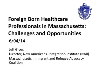 Foreign Born Healthcare 
Professionals in Massachusetts: 
Challenges and Opportunities 
6/04/14 
Jeff Gross 
Director, New Americans Integration Institute (NAII) 
Massachusetts Immigrant and Refugee Advocacy 
Coalition 
 