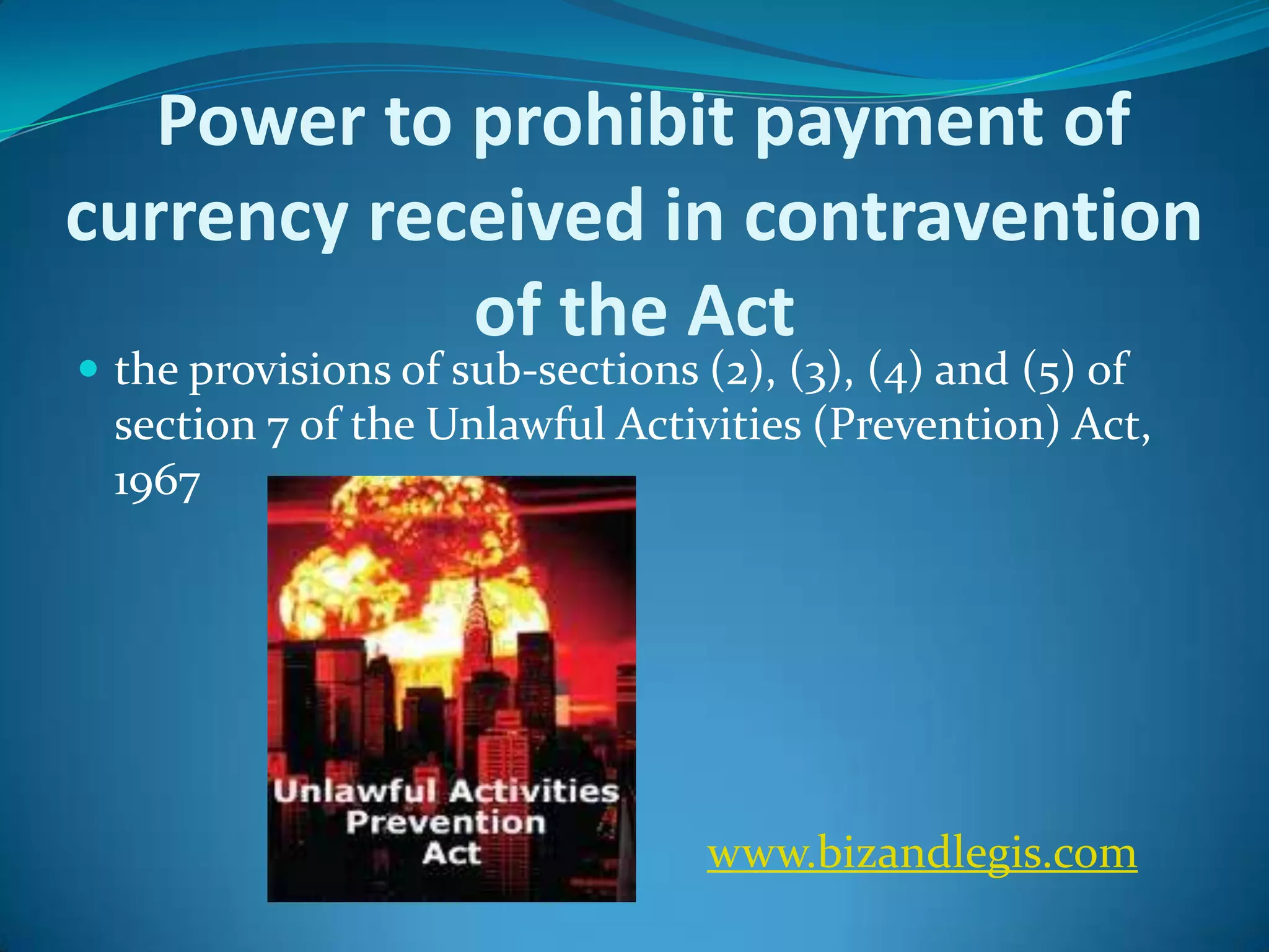 Power to prohibit payment of
currency received in contravention
of the Act
 the provisions of sub-sections (2), (3), (4) and (5) of
section 7 of the Unlawful Activities (Prevention) Act,
1967
www.bizandlegis.com
 