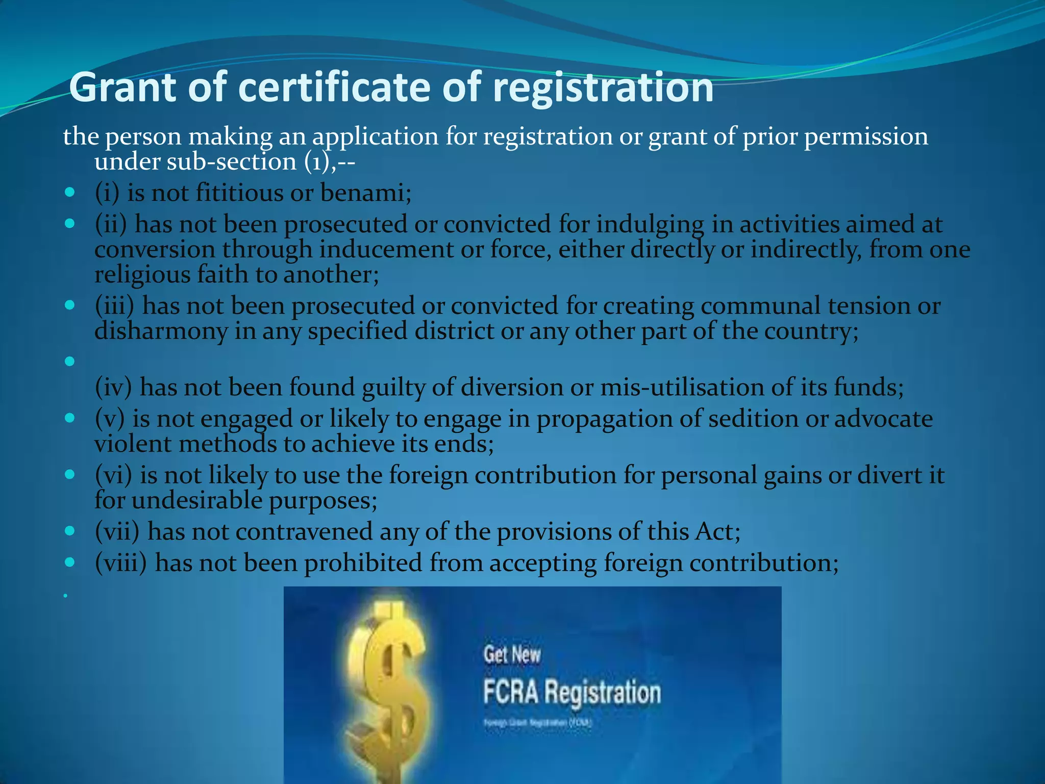 Grant of certificate of registration
the person making an application for registration or grant of prior permission
under sub-section (1),--
 (i) is not fititious or benami;
 (ii) has not been prosecuted or convicted for indulging in activities aimed at
conversion through inducement or force, either directly or indirectly, from one
religious faith to another;
 (iii) has not been prosecuted or convicted for creating communal tension or
disharmony in any specified district or any other part of the country;

(iv) has not been found guilty of diversion or mis-utilisation of its funds;
 (v) is not engaged or likely to engage in propagation of sedition or advocate
violent methods to achieve its ends;
 (vi) is not likely to use the foreign contribution for personal gains or divert it
for undesirable purposes;
 (vii) has not contravened any of the provisions of this Act;
 (viii) has not been prohibited from accepting foreign contribution;

 