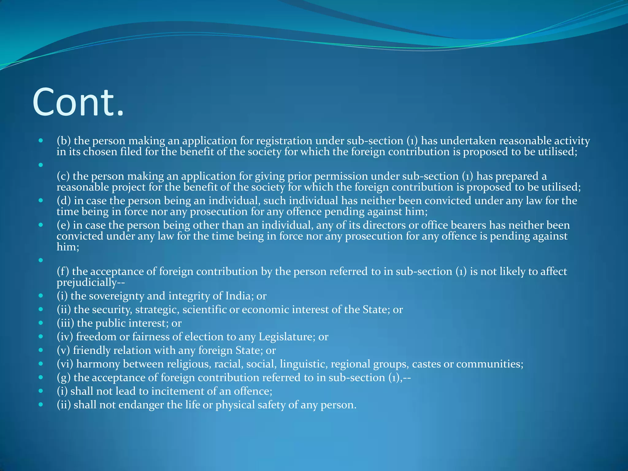 Cont.
 (b) the person making an application for registration under sub-section (1) has undertaken reasonable activity
in its chosen filed for the benefit of the society for which the foreign contribution is proposed to be utilised;

(c) the person making an application for giving prior permission under sub-section (1) has prepared a
reasonable project for the benefit of the society for which the foreign contribution is proposed to be utilised;
 (d) in case the person being an individual, such individual has neither been convicted under any law for the
time being in force nor any prosecution for any offence pending against him;
 (e) in case the person being other than an individual, any of its directors or office bearers has neither been
convicted under any law for the time being in force nor any prosecution for any offence is pending against
him;

(f) the acceptance of foreign contribution by the person referred to in sub-section (1) is not likely to affect
prejudicially--
 (i) the sovereignty and integrity of India; or
 (ii) the security, strategic, scientific or economic interest of the State; or
 (iii) the public interest; or
 (iv) freedom or fairness of election to any Legislature; or
 (v) friendly relation with any foreign State; or
 (vi) harmony between religious, racial, social, linguistic, regional groups, castes or communities;
 (g) the acceptance of foreign contribution referred to in sub-section (1),--
 (i) shall not lead to incitement of an offence;
 (ii) shall not endanger the life or physical safety of any person.
 