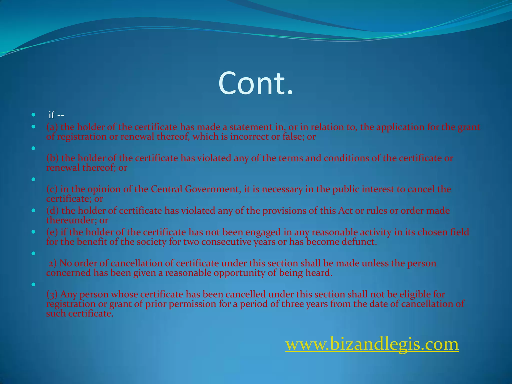 Cont.
 if --
 (a) the holder of the certificate has made a statement in, or in relation to, the application for the grant
of registration or renewal thereof, which is incorrect or false; or

(b) the holder of the certificate has violated any of the terms and conditions of the certificate or
renewal thereof; or

(c) in the opinion of the Central Government, it is necessary in the public interest to cancel the
certificate; or
 (d) the holder of certificate has violated any of the provisions of this Act or rules or order made
thereunder; or
 (e) if the holder of the certificate has not been engaged in any reasonable activity in its chosen field
for the benefit of the society for two consecutive years or has become defunct.

2) No order of cancellation of certificate under this section shall be made unless the person
concerned has been given a reasonable opportunity of being heard.

(3) Any person whose certificate has been cancelled under this section shall not be eligible for
registration or grant of prior permission for a period of three years from the date of cancellation of
such certificate.
www.bizandlegis.com
 