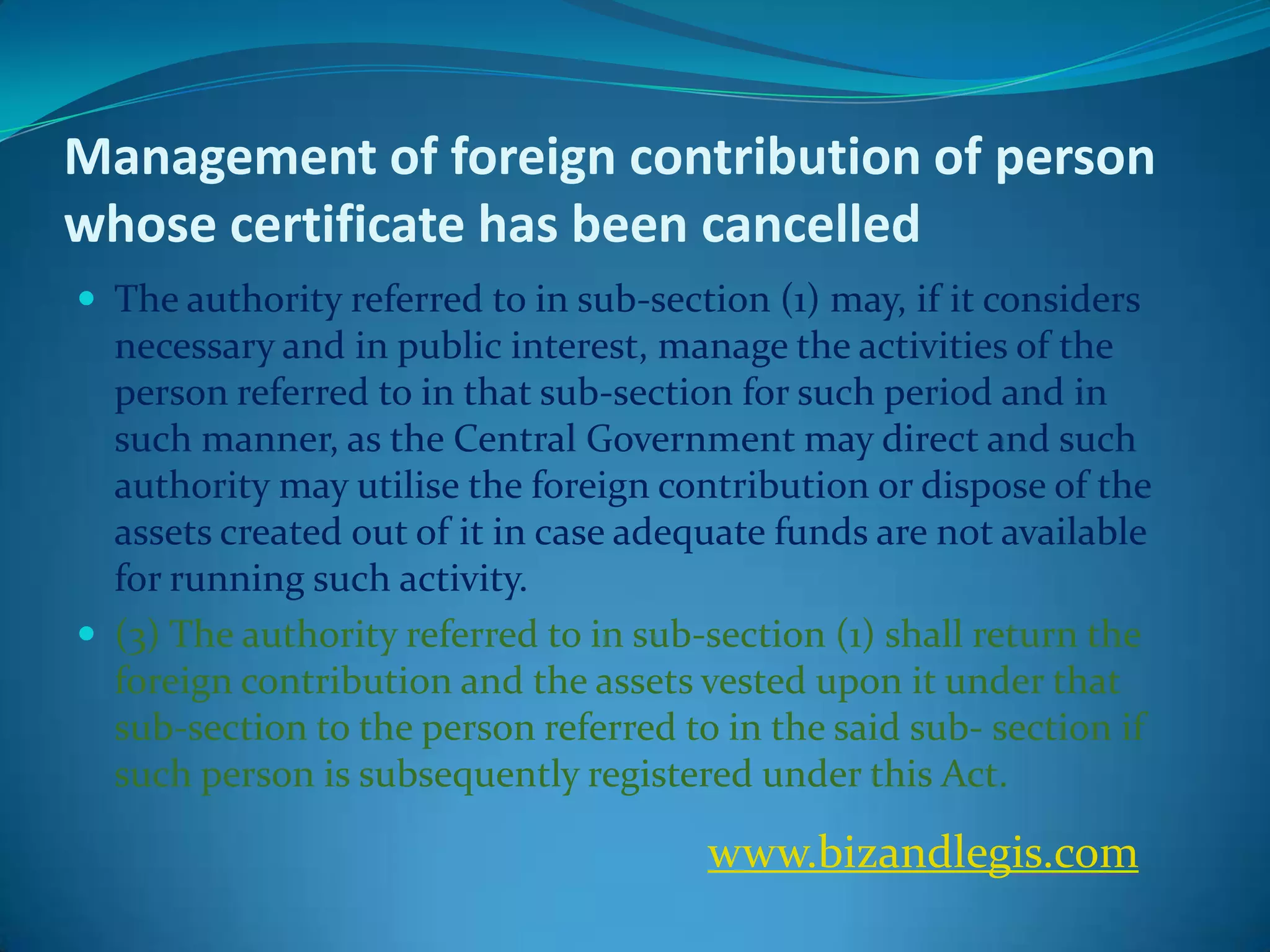 Management of foreign contribution of person
whose certificate has been cancelled
 The authority referred to in sub-section (1) may, if it considers
necessary and in public interest, manage the activities of the
person referred to in that sub-section for such period and in
such manner, as the Central Government may direct and such
authority may utilise the foreign contribution or dispose of the
assets created out of it in case adequate funds are not available
for running such activity.
 (3) The authority referred to in sub-section (1) shall return the
foreign contribution and the assets vested upon it under that
sub-section to the person referred to in the said sub- section if
such person is subsequently registered under this Act.
www.bizandlegis.com
 