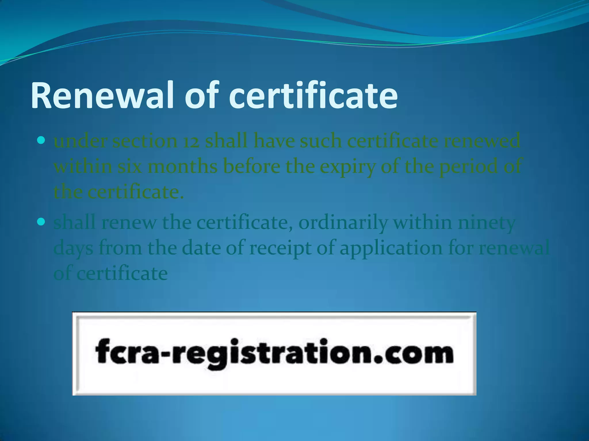 Renewal of certificate
 under section 12 shall have such certificate renewed
within six months before the expiry of the period of
the certificate.
 shall renew the certificate, ordinarily within ninety
days from the date of receipt of application for renewal
of certificate
 