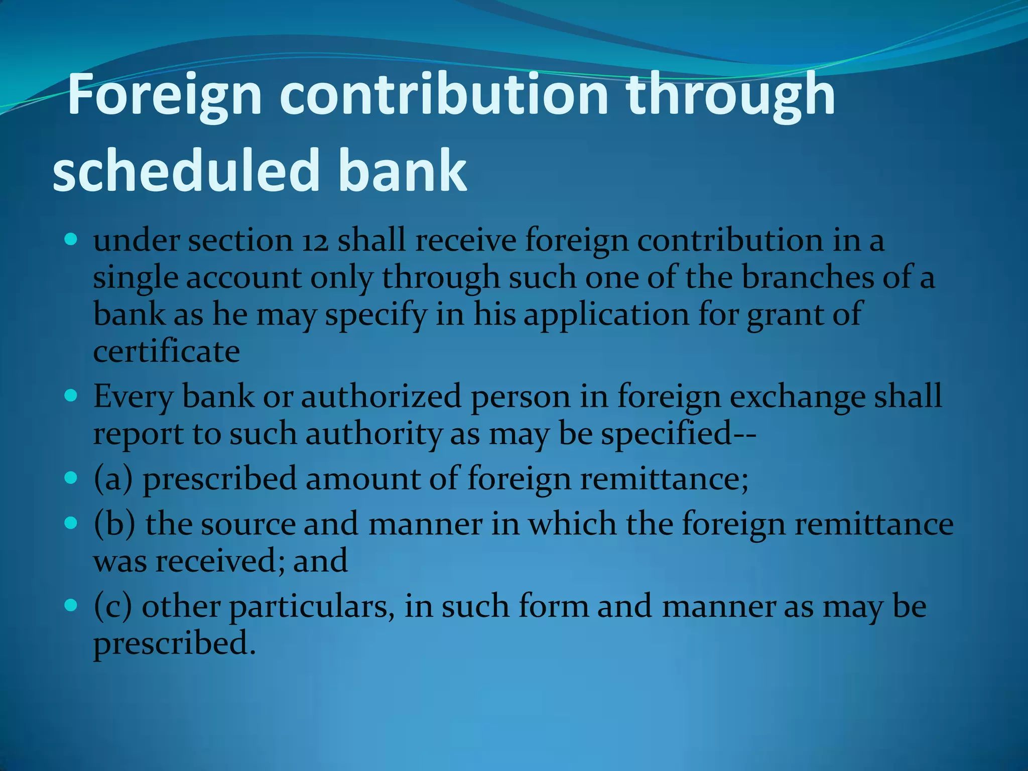Foreign contribution through
scheduled bank
 under section 12 shall receive foreign contribution in a
single account only through such one of the branches of a
bank as he may specify in his application for grant of
certificate
 Every bank or authorized person in foreign exchange shall
report to such authority as may be specified--
 (a) prescribed amount of foreign remittance;
 (b) the source and manner in which the foreign remittance
was received; and
 (c) other particulars, in such form and manner as may be
prescribed.
 