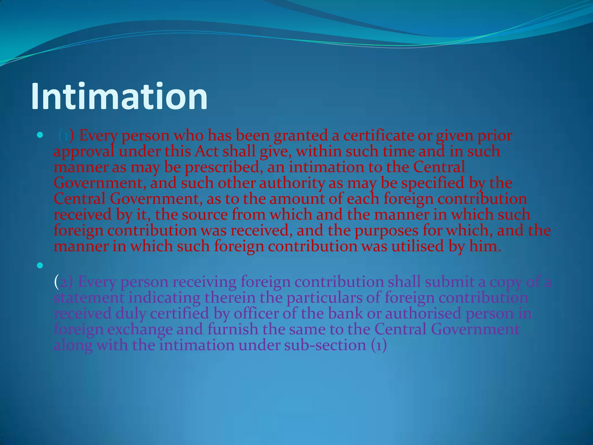 Intimation
 (1) Every person who has been granted a certificate or given prior
approval under this Act shall give, within such time and in such
manner as may be prescribed, an intimation to the Central
Government, and such other authority as may be specified by the
Central Government, as to the amount of each foreign contribution
received by it, the source from which and the manner in which such
foreign contribution was received, and the purposes for which, and the
manner in which such foreign contribution was utilised by him.

(2) Every person receiving foreign contribution shall submit a copy of a
statement indicating therein the particulars of foreign contribution
received duly certified by officer of the bank or authorised person in
foreign exchange and furnish the same to the Central Government
along with the intimation under sub-section (1)
 