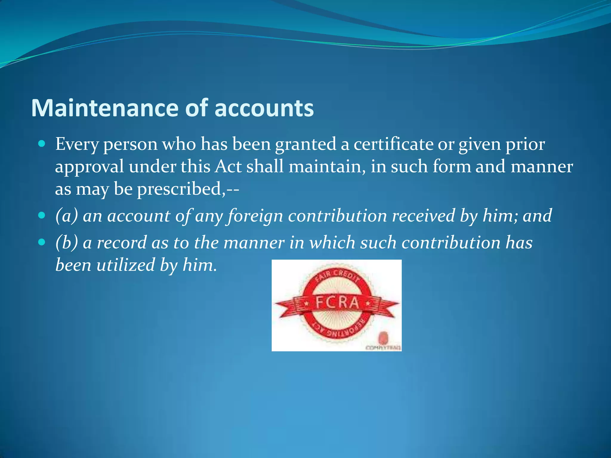 Maintenance of accounts
 Every person who has been granted a certificate or given prior
approval under this Act shall maintain, in such form and manner
as may be prescribed,--
 (a) an account of any foreign contribution received by him; and
 (b) a record as to the manner in which such contribution has
been utilized by him.
 