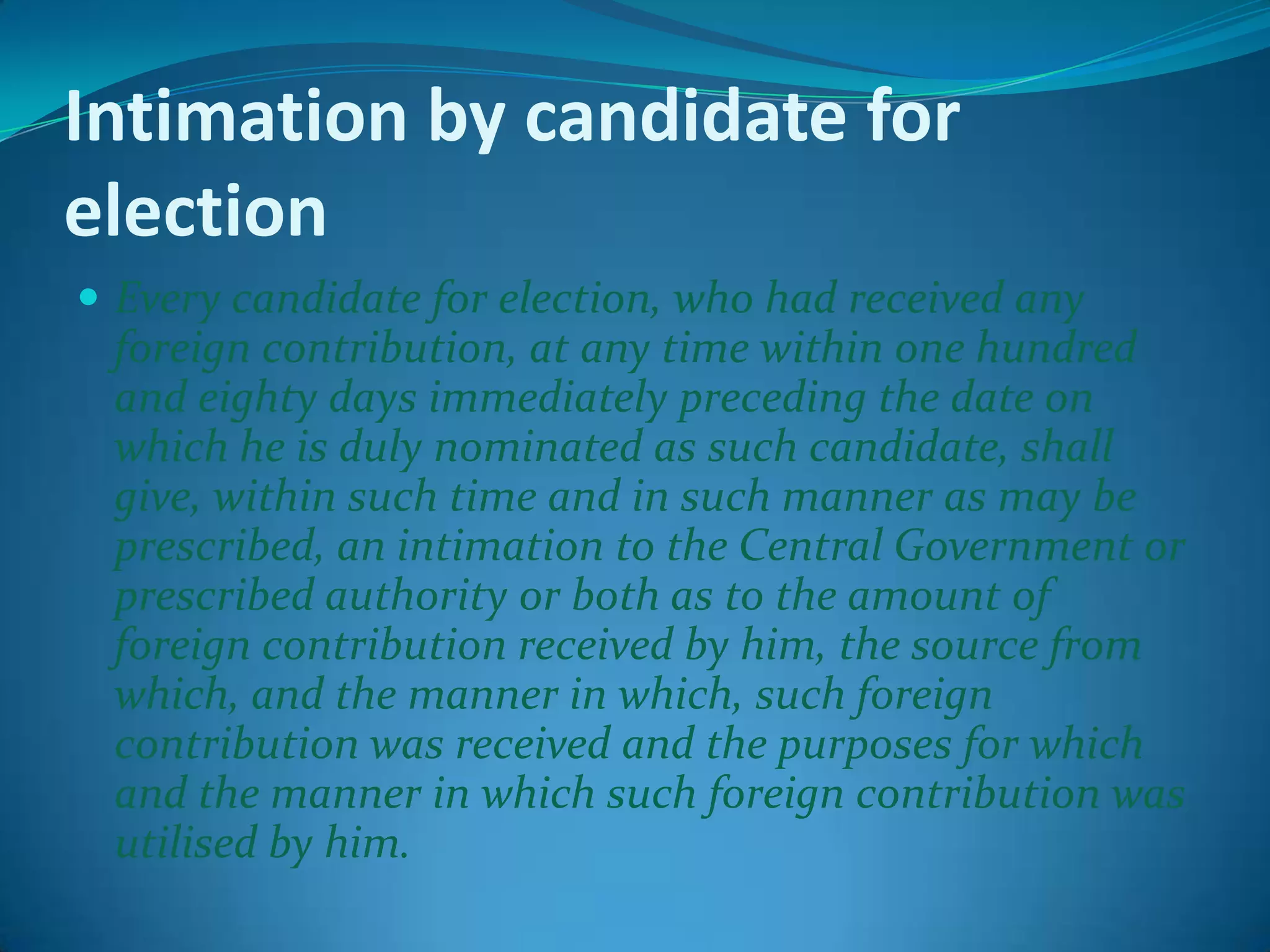 Intimation by candidate for
election
 Every candidate for election, who had received any
foreign contribution, at any time within one hundred
and eighty days immediately preceding the date on
which he is duly nominated as such candidate, shall
give, within such time and in such manner as may be
prescribed, an intimation to the Central Government or
prescribed authority or both as to the amount of
foreign contribution received by him, the source from
which, and the manner in which, such foreign
contribution was received and the purposes for which
and the manner in which such foreign contribution was
utilised by him.
 