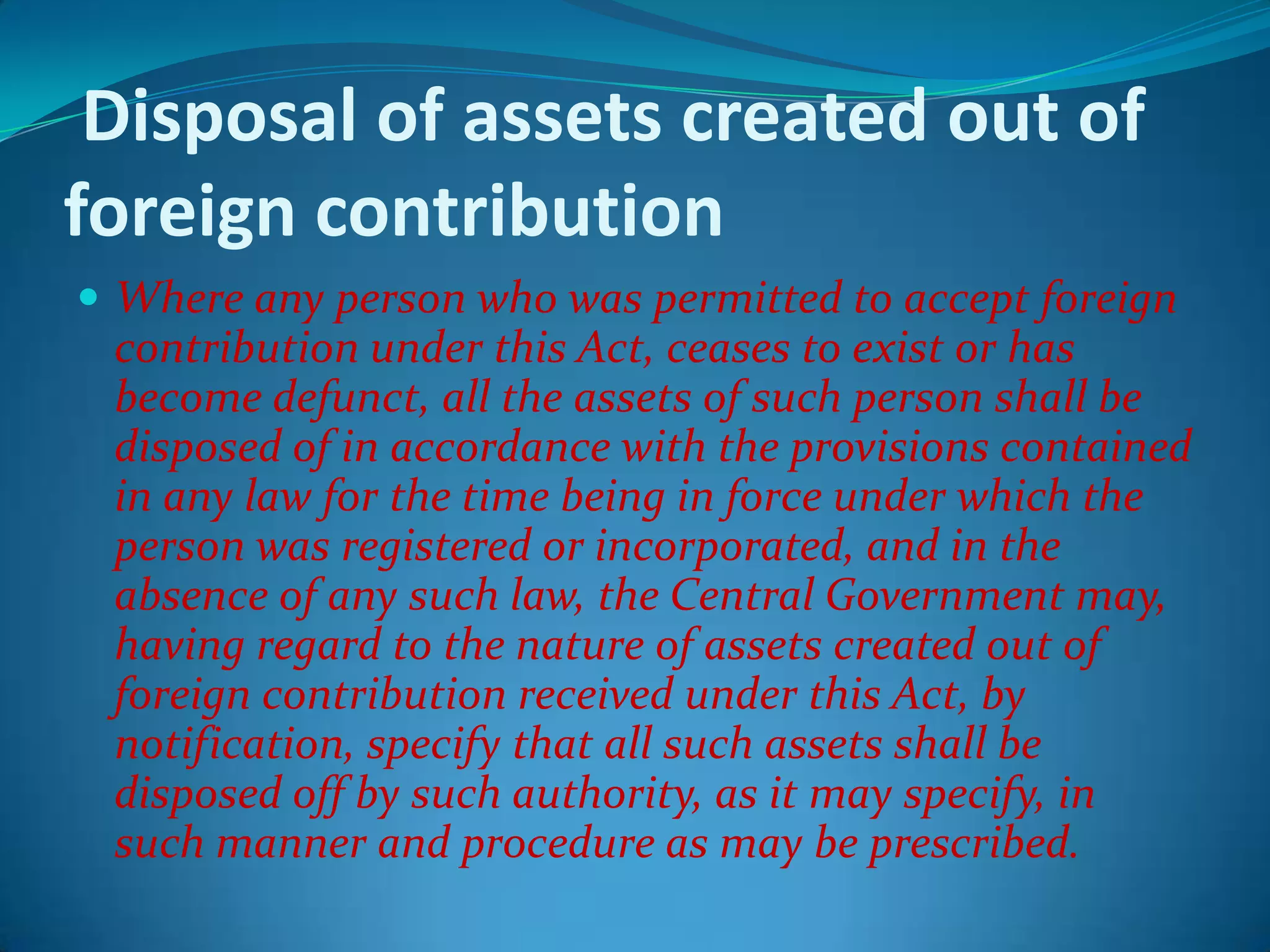 Disposal of assets created out of
foreign contribution
 Where any person who was permitted to accept foreign
contribution under this Act, ceases to exist or has
become defunct, all the assets of such person shall be
disposed of in accordance with the provisions contained
in any law for the time being in force under which the
person was registered or incorporated, and in the
absence of any such law, the Central Government may,
having regard to the nature of assets created out of
foreign contribution received under this Act, by
notification, specify that all such assets shall be
disposed off by such authority, as it may specify, in
such manner and procedure as may be prescribed.
 