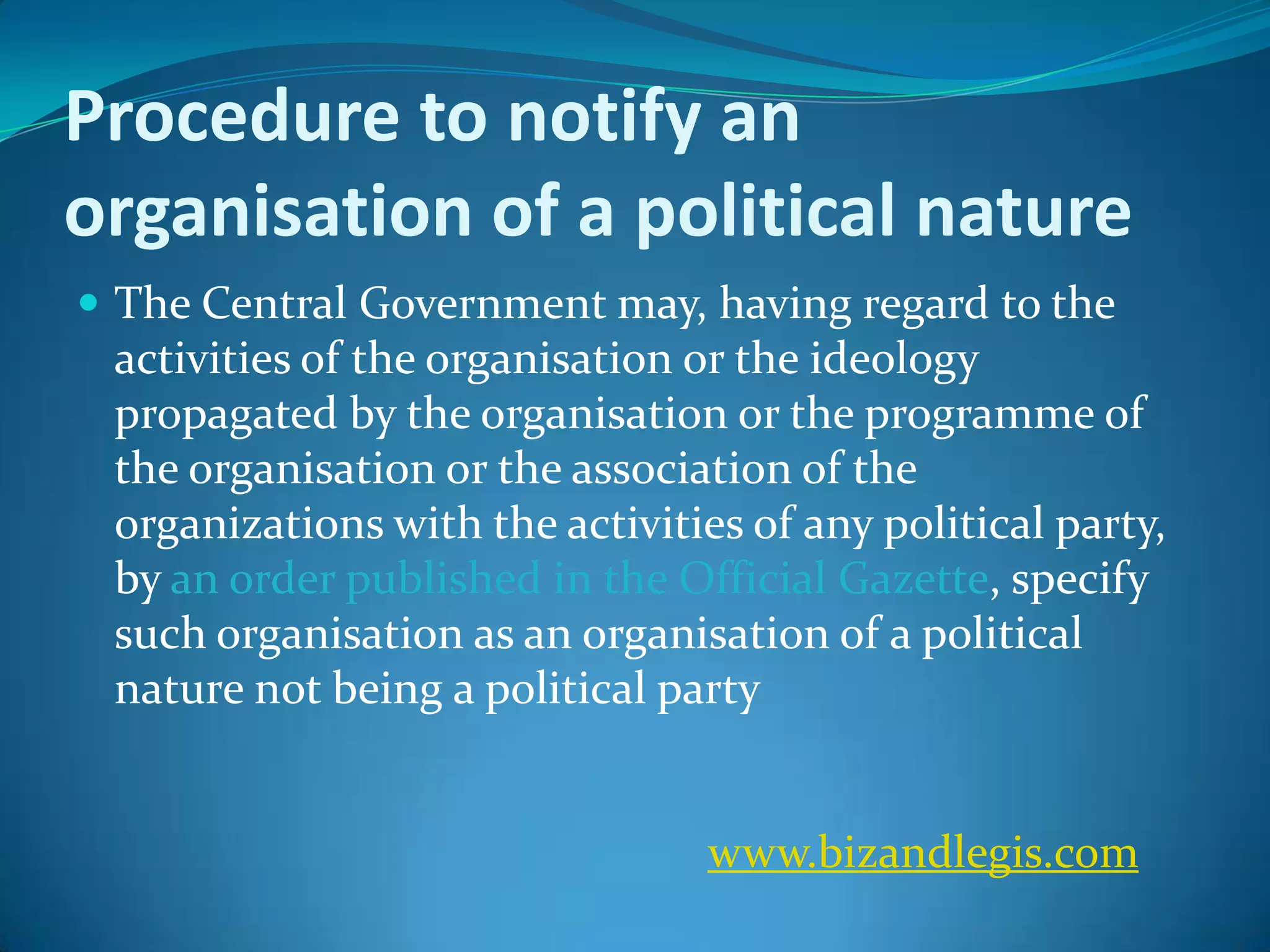 Procedure to notify an
organisation of a political nature
 The Central Government may, having regard to the
activities of the organisation or the ideology
propagated by the organisation or the programme of
the organisation or the association of the
organizations with the activities of any political party,
by an order published in the Official Gazette, specify
such organisation as an organisation of a political
nature not being a political party
www.bizandlegis.com
 